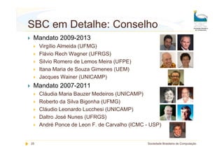 SBC em Detalhe: Conselho
 Mandato 2009-2013
     Virgílio Almeida (UFMG)
     Flávio Rech Wagner (UFRGS)
     Silvio Romero de Lemos Meira (UFPE)
     Itana Maria de Souza Gimenes (UEM)
     Jacques Wainer (UNICAMP)
 Mandato 2007-2011
     Cláudia Maria Bauzer Medeiros (UNICAMP)
     Roberto da Silva Bigonha (UFMG)
     Cláudio Leonardo Lucchesi (UNICAMP)
     Daltro José Nunes (UFRGS)
     André Ponce de Leon F. de Carvalho (ICMC - USP)


25                                            Sociedade Brasileira de Computação
 
