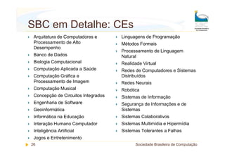 SBC em Detalhe: CEs
 Arquitetura de Computadores e       Linguagens de Programação
 Processamento de Alto               Métodos Formais
 Desempenho
                                     Processamento de Linguagem
 Banco de Dados                      Natural
 Biologia Computacional              Realidade Virtual
 Computação Aplicada a Saúde         Redes de Computadores e Sistemas
 Computação Gráfica e                Distribuídos
 Processamento de Imagem             Redes Neurais
 Computação Musical                  Robótica
 Concepção de Circuitos Integrados   Sistemas de Informação
 Engenharia de Software              Segurança de Informações e de
 Geoinformática                      Sistemas
 Informática na Educação             Sistemas Colaborativos
 Interação Humano Computador         Sistemas Multimídia e Hipermídia
 Inteligência Artificial             Sistemas Tolerantes a Falhas
 Jogos e Entretenimento
26                                         Sociedade Brasileira de Computação
 