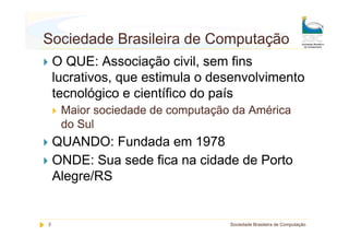 Sociedade Brasileira de Computação
    O QUE: Associação civil, sem fins
    lucrativos, que estimula o desenvolvimento
    tecnológico e científico do país
     Maior sociedade de computação da América
     do Sul
    QUANDO: Fundada em 1978
    ONDE: Sua sede fica na cidade de Porto
    Alegre/RS


3                                 Sociedade Brasileira de Computação
 