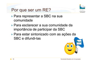 Por que ser um RE?
 Para representar a SBC na sua
 comunidade
 Para esclarecer a sua comunidade da
 importância de participar da SBC
 Para estar sintonizado com as ações da
 SBC e difundi-las




30                           Sociedade Brasileira de Computação
 