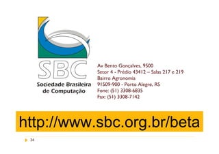 Av Bento Gonçalves, 9500
           Setor 4 - Prédio 43412 – Salas 217 e 219
                                   www.sbc.org.br
           Bairro Agronomia
           91509-900 - Porto Alegre, RS
           Fone: (51) 3308-6835
           Fax: (51) 3308-7142




http://www.sbc.org.br/beta
 34
 