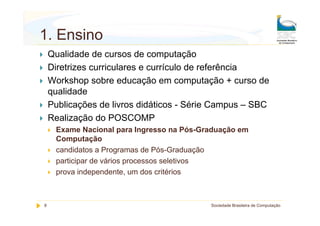 1. Ensino
    Qualidade de cursos de computação
    Diretrizes curriculares e currículo de referência
    Workshop sobre educação em computação + curso de
    qualidade
    Publicações de livros didáticos - Série Campus – SBC
    Realização do POSCOMP
     Exame Nacional para Ingresso na Pós-Graduação em
     Computação
     candidatos a Programas de Pós-Graduação
     participar de vários processos seletivos
     prova independente, um dos critérios



8                                          Sociedade Brasileira de Computação
 