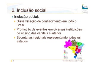 2. Inclusão social
    Inclusão social:
     Disseminação de conhecimento em todo o
     Brasil
     Promoção de eventos em diversas instituições
     de ensino das capitais e interior
     Secretarias regionais representando todos os
     estados




9                                   Sociedade Brasileira de Computação
 