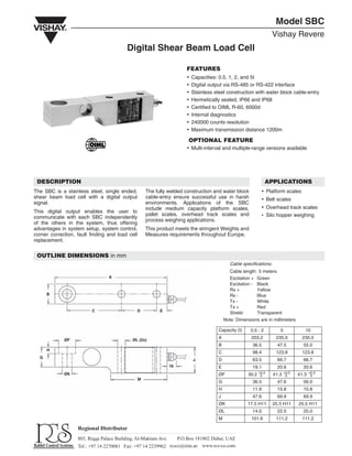 Model SBC
Vishay Revere
Digital Shear Beam Load Cell
FEATURES
x Capacities: 0.5, 1, 2, and 5t
x Digital output via RS-485 or RS-422 interface
x Stainless steel construction with water block cable-entry
x Hermetically sealed, IP66 and IP68
x Certified to OIML R-60, 6000d
x Internal diagnostics
x 240000 counts resolution
x Maximum transmission distance 1200m
OPTIONAL FEATURE
x Multi-interval and multiple-range versions available
DESCRIPTION
The SBC is a stainless steel, single ended,
shear beam load cell with a digital output
signal.
This digital output enables the user to
communicate with each SBC independently
of the others in the system, thus offering
advantages in system setup, system control,
corner correction, fault finding and load cell
replacement.
The fully welded construction and water block
cable-entry ensure successful use in harsh
environments. Applications of the SBC
include medium capacity platform scales,
pallet scales, overhead track scales and
process weighing applications.
This product meets the stringent Weights and
Measures requirements throughout Europe.
APPLICATIONS
x Platform scales
x Belt scales
x Overhead track scales
x Silo hopper weighing
OUTLINE DIMENSIONS in mm
A
B
C D E
ØF ØL (2x)
ØK
H
G
M
16
J
Cable specifications:
Cable length: 5 meters
Excitation + Green
Excitation - Black
Rx + Yellow
Rx - Blue
Tx - White
Tx + Red
Shield Transparent
Note: Dimensions are in millimeters
Capacity (t) 0.5 - 2 5 10
A 203.2 235.0 235.0
B 36.5 47.5 55.0
C 98.4 123.8 123.8
D 63.5 66.7 66.7
E 19.1 20.6 20.6
ØF 30.2 41.3 41.3
G 36.5 47.6 56.0
H 11.9 15.8 15.8
J 47.6 69.9 69.9
ØK 17.5 H11 25.5 H11 25.5 H11
ØL 14.0 22.0 25.0
M 101.6 111.2 111.2
+0.2
0
+0.2
0
+0.2
0
 