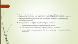  Basit kemik kistleri içi sıvı dolu selim lezyonlar olup, genellikle çocuklarda ve
adölesanlarda uzun kemiklerin metafizlerine yerleşirler. Proksimal humerus ve femur en
sık tutulan bölgeleri oluştururken, daha ileri yaşlarda kalkaneus ve ilium yerleşimli
lezyonlar da görülebilir
 Patogenezi halen net değildir. En çok kabul gören hipotezler;
• büyüme plağında meydana gelen hasara bağlı anormal büyüme
• venöz obstrüksiyona sekonder kemik içi basıncın artması ve kist gelişimi
• kist sıvısı içinde bulunan prostaglandin (PG) E2 ve interlökin (İL) 1-B enzimlerinin de kemik
destrüksiyonu
 