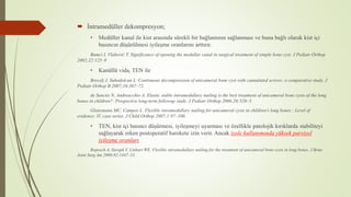  İntramedüller dekompresyon;
• Medüller kanal ile kist arasında sürekli bir bağlantının sağlanması ve buna bağlı olarak kist içi
basıncın düşürülmesi iyileşme oranlarını arttırır.
Bumci I, Vlahović T. Significance of opening the medullar canal in surgical treatment of simple bone cyst. J Pediatr Orthop
2002;22:125–9
• Kanüllü vida, TEN ile
Brecelj J, Suhodolcan L. Continuous decompression of unicameral bone cyst with cannulated screws: a comparative study. J
Pediatr Orthop B 2007;16:367–72.
de Sanctis N, Andreacchio A. Elastic stable intramedullary nailing is the best treatment of unicameral bone cysts of the long
bones in children?: Prospective long-term followup study. J Pediatr Orthop 2006;26:520–5.
Glanzmann MC, Campos L. Flexible intramedullary nailing for unicameral cysts in children’s long bones : Level of
evidence: lV, case series. J Child Orthop 2007;1:97–100.
• TEN, kist içi basıncı düşürmesi, iyileşmeyi uyarması ve özellikle patolojik kırıklarda stabiliteyi
sağlayarak erken postoperatif harekete izin verir. Ancak izole kullanımında yüksek parsiyel
iyileşme oranları
Roposch A, Saraph V, Linhart WE. Flexible intramedullary nailing for the treatment of unicameral bone cysts in long bones. J Bone
Joint Surg Am 2000;82:1447–53.
 
