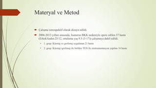 Materyal ve Metod
 Çalışma retrospektif olarak dizayn edildi.
 2006-2013 yılları arasında, humerus BKK nedeniyle opere edilen 37 hasta
(Erkek/kadın:25/12, ortalama yaş 9.5 (3-17)) çalışmaya dahil edildi.
• 1. grup: Küretaj ve grefonaj uygulanan 21 hasta
• 2. grup: Küretaj+grefonaj ile birlikte TEN ile enstrumentasyon yapılan 16 hasta
 