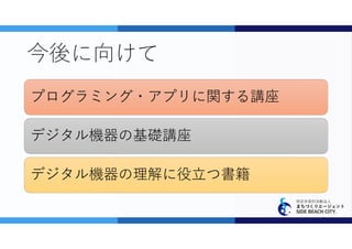 特定非営利活動法人
まちづくりエージェント
SIDE BEACH CITY.
今後に向けて
プログラミング・アプリに関する講座
デジタル機器の基礎講座
デジタル機器の理解に役立つ書籍
 