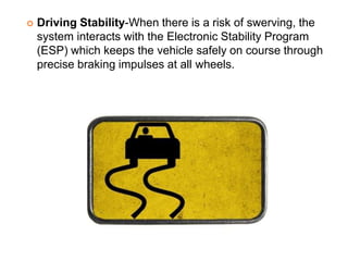  Driving Stability-When there is a risk of swerving, the
system interacts with the Electronic Stability Program
(ESP) which keeps the vehicle safely on course through
precise braking impulses at all wheels.
 