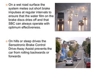  On a wet road surface the
system metes out short brake
impulses at regular intervals to
ensure that the water film on the
brake discs dries off and that
SBC can always operate with
optimum effectiveness.
 On hills or steep drives the
Sensotronic Brake Control
Drive-Away Assist prevents the
car from rolling backwards or
forwards
 