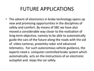 FUTURE APPLICATIONS
• The advent of electronics in brake technology opens up
new and promising opportunities in the disciplines of
safety and comfort. By means of SBC we have also
moved a considerable way closer to the realization of
long-term objective, namely to be able to automatically
guide the cars of the future along the roads with the aid
of video cameras, proximity radar and advanced
telematics. For such autonomous vehicle guidance, the
experts need a computer-controlled brake system which
automatically acts on the instructions of an electronic
autopilot and stops the car safely.
 
