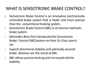 WHAT IS SENSOTRONIC BRAKE CONTROL?
• Sensotronic Brake Control is an innovative electronically
controlled brake system that is faster and more precise
than the conventional braking system.
• Sensotronic Brake Control (SBC) is an electro-hydraulic
brake system.
• Mercedes-Benz first introduced the Sensotronic
Brake Control (SBC)system on their SL-Class sports
car.
• Superb directional stability and optimally assured
brake distance are the result of SBC.
• SBC allows precise braking and increased vehicle
stability.
 