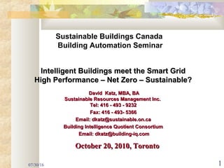 07/30/16 1
Intelligent Buildings meet the Smart GridIntelligent Buildings meet the Smart Grid
High Performance – Net Zero – Sustainable?High Performance – Net Zero – Sustainable?
David Katz, MBA, BADavid Katz, MBA, BA
Sustainable Resources Management Inc.Sustainable Resources Management Inc.
Tel: 416 - 493 - 9232Tel: 416 - 493 - 9232
Fax: 416 - 493- 5366Fax: 416 - 493- 5366
Email: dkatz@sustainable.on.caEmail: dkatz@sustainable.on.ca
Building Intelligence Quotient ConsortiumBuilding Intelligence Quotient Consortium
Email: dkatz@building-iq.comEmail: dkatz@building-iq.com
Sustainable Buildings Canada
Building Automation Seminar
October 20, 2010, TorontoOctober 20, 2010, Toronto
 