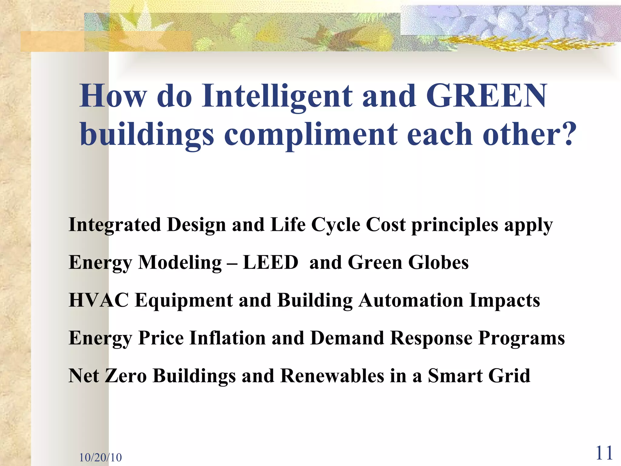 How do Intelligent and GREEN buildings compliment each other? 10/20/10 Integrated Design and Life Cycle Cost principles apply Energy Modeling – LEED  and Green Globes HVAC Equipment and Building Automation Impacts Energy Price Inflation and Demand Response Programs Net Zero Buildings and Renewables in a Smart Grid  