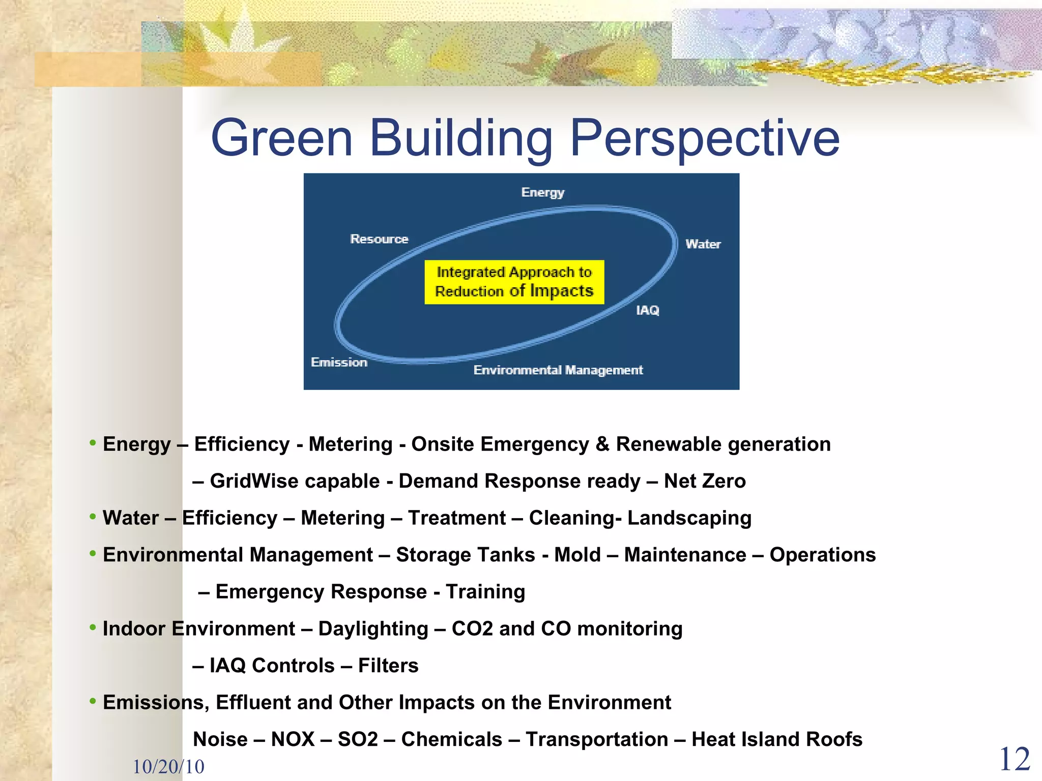 10/20/10 Green Building Perspective Energy – Efficiency - Metering - Onsite Emergency & Renewable generation –  GridWise capable - Demand Response ready – Net Zero Water – Efficiency – Metering – Treatment – Cleaning- Landscaping Environmental Management – Storage Tanks - Mold – Maintenance – Operations  –  Emergency Response - Training Indoor Environment – Daylighting – CO2 and CO monitoring  –  IAQ Controls – Filters  Emissions, Effluent and Other Impacts on the Environment Noise – NOX – SO2 – Chemicals – Transportation – Heat Island Roofs 