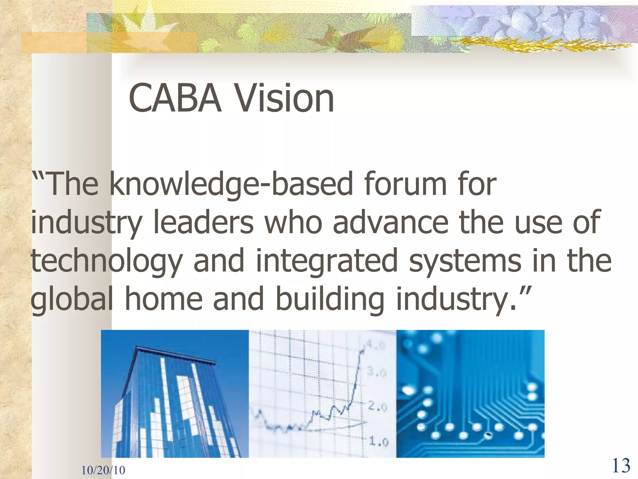 10/20/10 CABA Vision “ The knowledge-based forum for industry leaders who advance the use of technology and integrated systems in the global home and building industry.” 