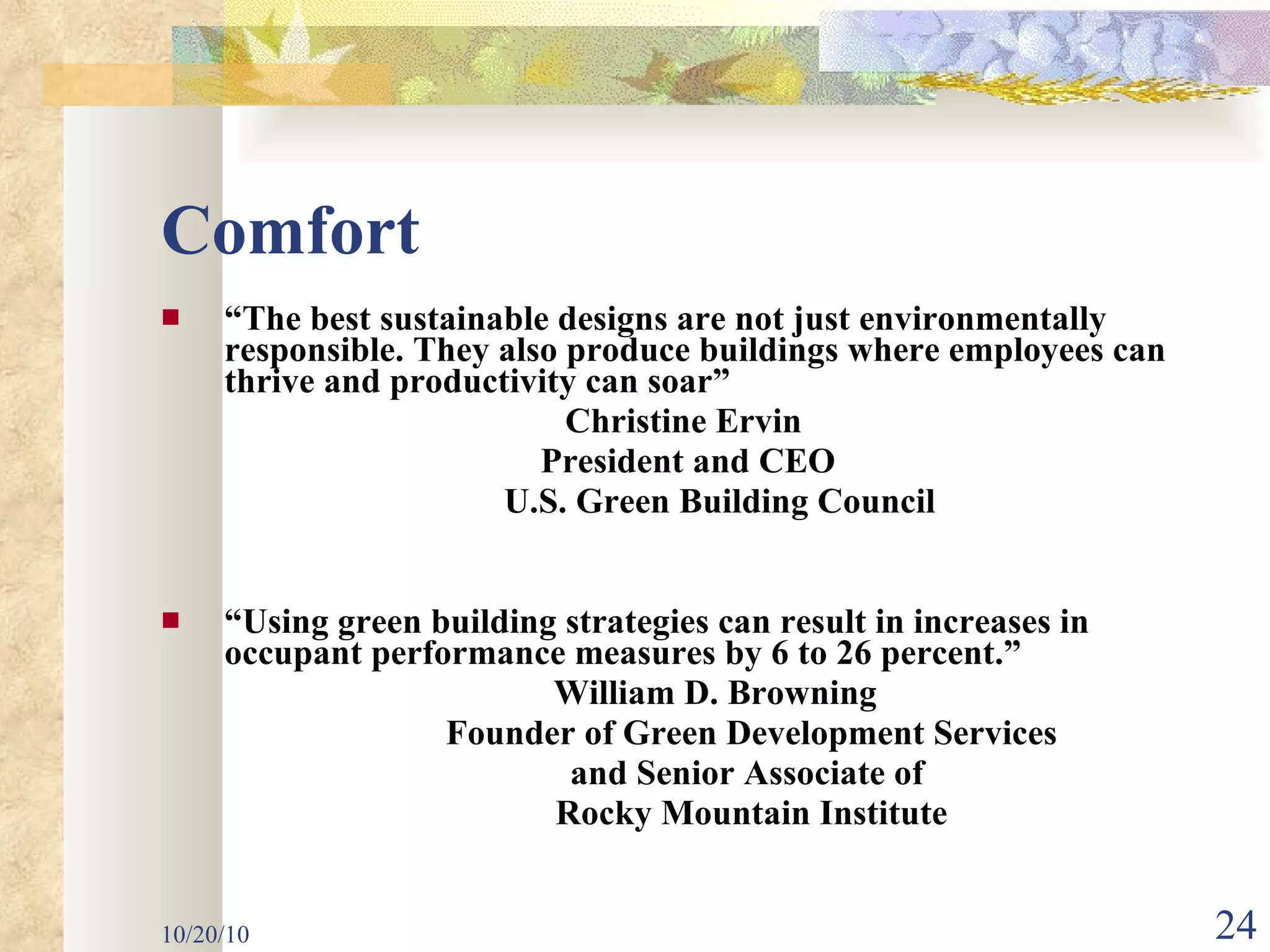 Comfort “ The best sustainable designs are not just environmentally responsible. They also produce buildings where employees can thrive and productivity can soar” Christine Ervin  President and CEO U.S. Green Building Council “ Using green building strategies can result in increases in occupant performance measures by 6 to 26 percent.” William D. Browning  Founder of Green Development Services and Senior Associate of  Rocky Mountain Institute 10/20/10 