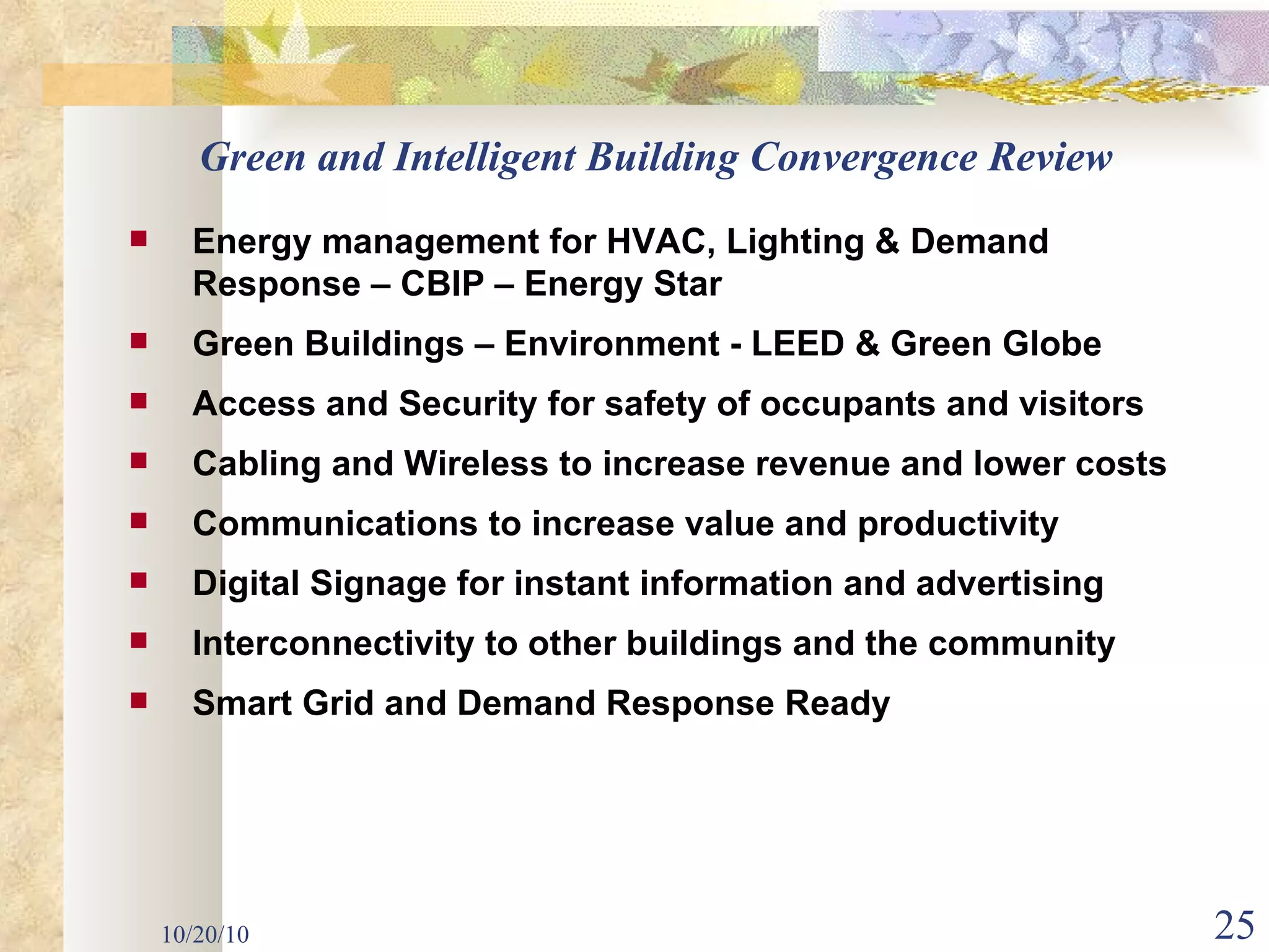 10/20/10 Green and Intelligent Building Convergence Review Energy management for HVAC, Lighting & Demand Response – CBIP – Energy Star Green Buildings – Environment - LEED & Green Globe Access and Security for safety of occupants and visitors Cabling and Wireless to increase revenue and lower costs  Communications to increase value and productivity Digital Signage for instant information and advertising Interconnectivity to other buildings and the community Smart Grid and Demand Response Ready 