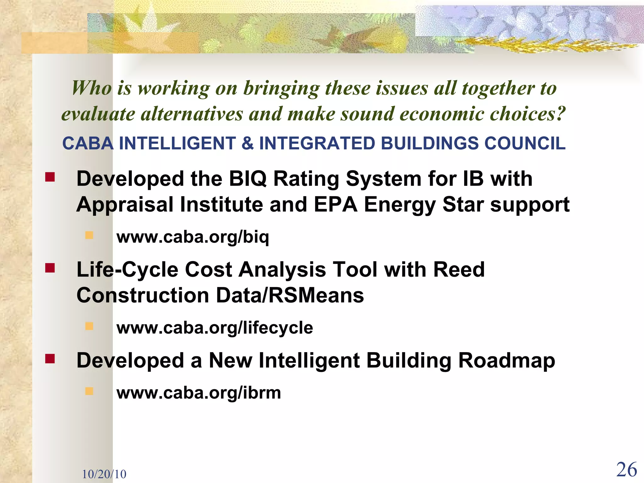 10/20/10 CABA INTELLIGENT & INTEGRATED   BUILDINGS COUNCIL Developed the BIQ Rating System for IB with Appraisal Institute and EPA Energy Star support www.caba.org/biq Life-Cycle Cost Analysis Tool with Reed Construction Data/RSMeans www.caba.org/lifecycle Developed a New Intelligent Building Roadmap www.caba.org/ibrm Who is working on bringing these issues all together to evaluate alternatives and make sound economic choices? 