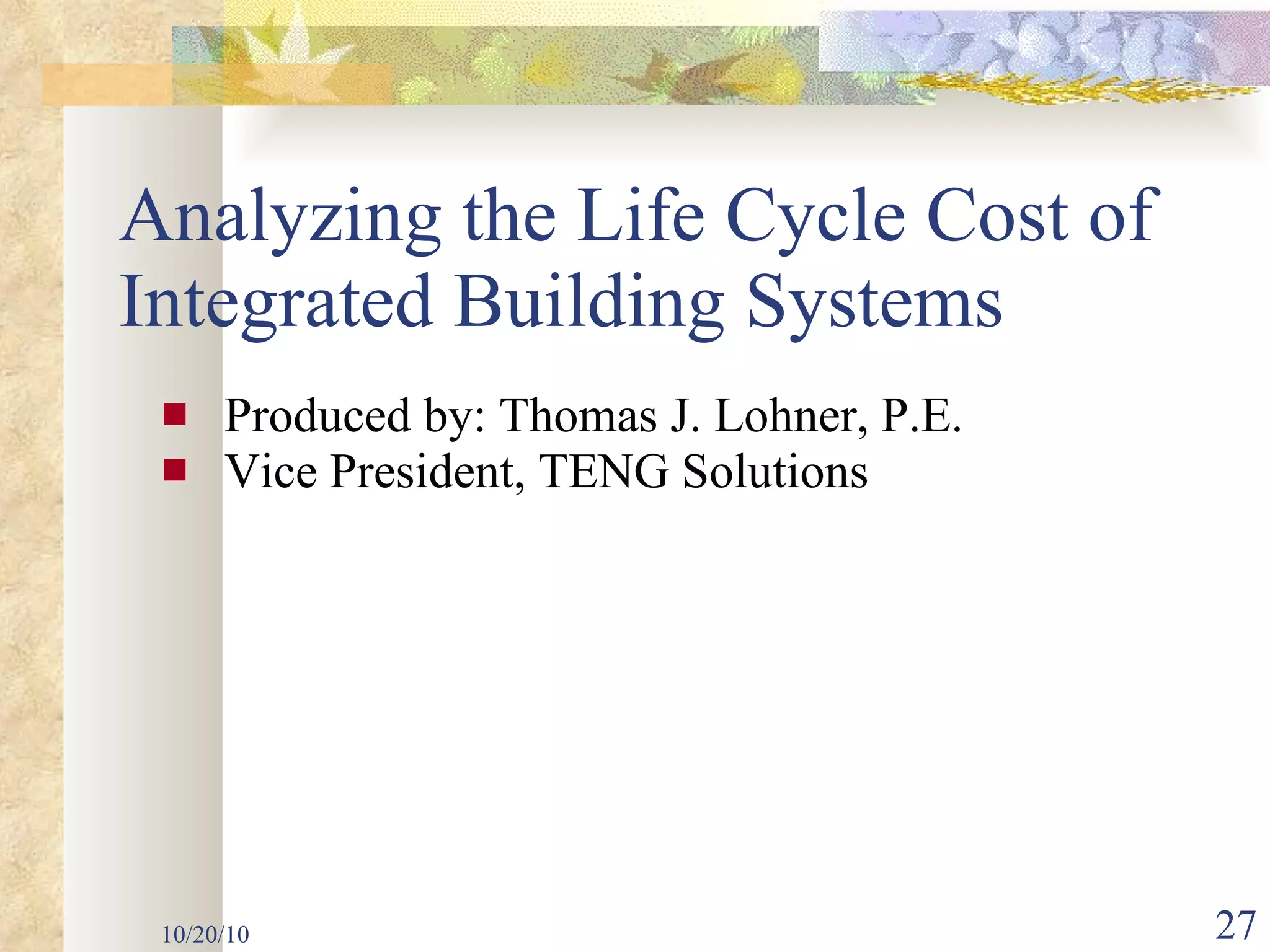 Produced by: Thomas J. Lohner, P.E. Vice President, TENG Solutions Analyzing the Life Cycle Cost of Integrated Building Systems 10/20/10 