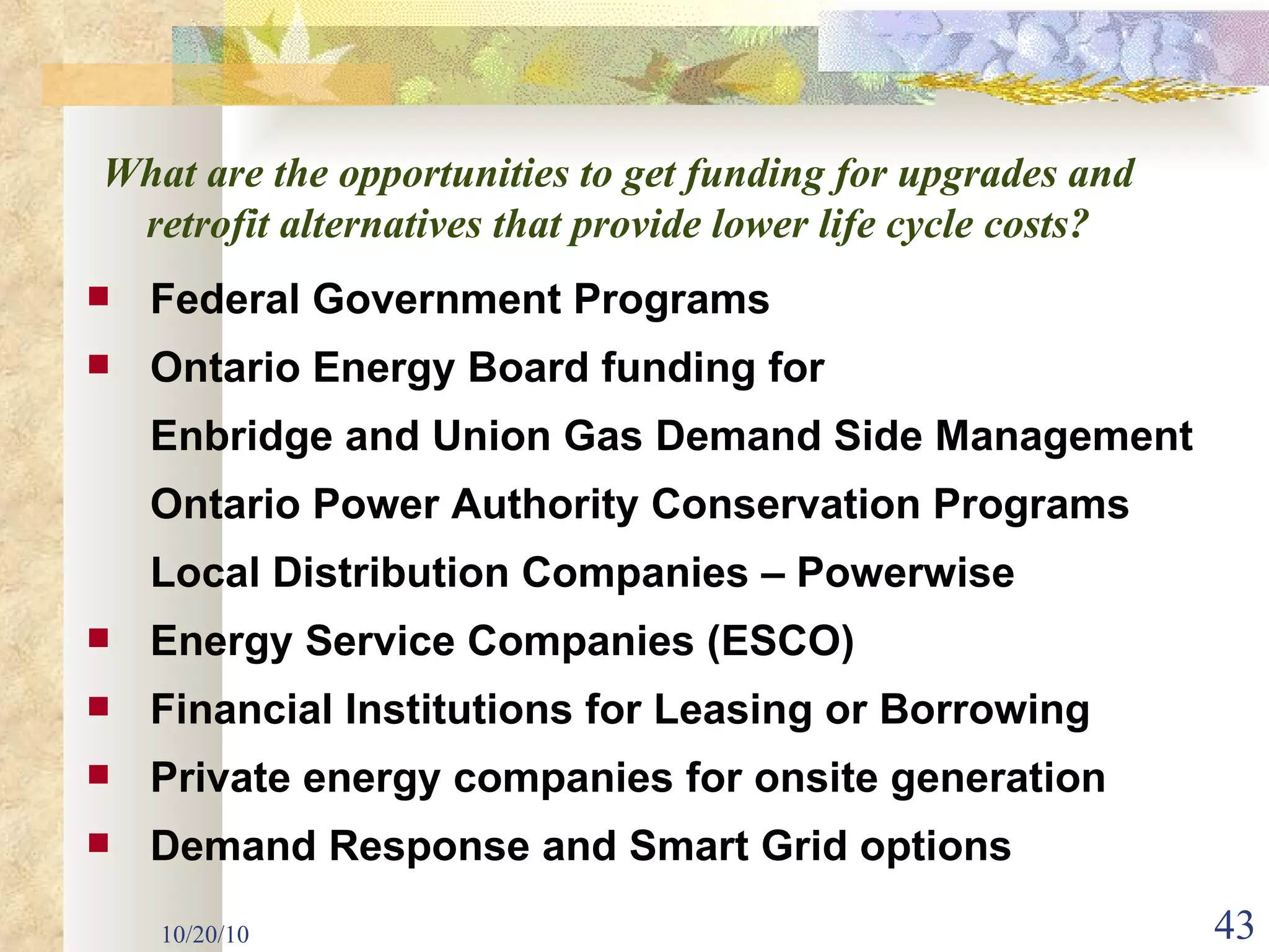 10/20/10 Federal Government Programs Ontario Energy Board funding for  Enbridge and Union Gas Demand Side Management Ontario Power Authority Conservation Programs Local Distribution Companies – Powerwise Energy Service Companies (ESCO) Financial Institutions for Leasing or Borrowing Private energy companies for onsite generation Demand Response and Smart Grid options What are the opportunities to get funding for upgrades and retrofit alternatives that provide lower life cycle costs? 