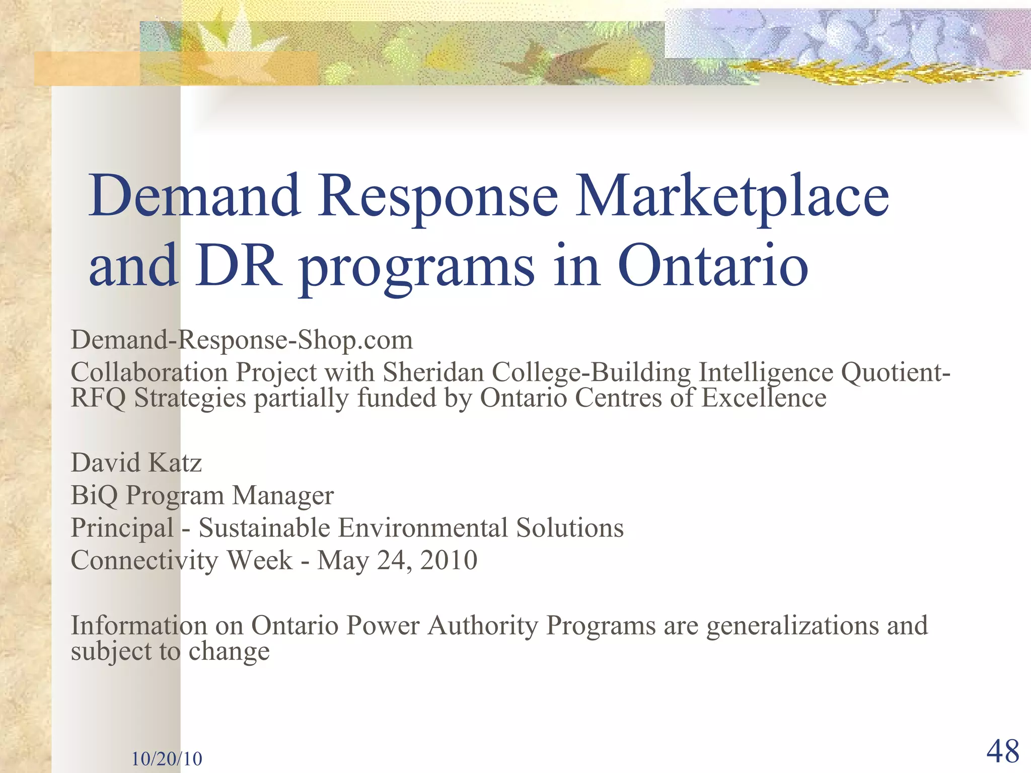 Demand Response Marketplace and DR programs in Ontario Demand-Response-Shop.com Collaboration Project with Sheridan College-Building Intelligence Quotient- RFQ Strategies partially funded by Ontario Centres of Excellence David Katz BiQ Program Manager Principal - Sustainable Environmental Solutions Connectivity Week - May 24, 2010 Information on Ontario Power Authority Programs are generalizations and subject to change   10/20/10 
