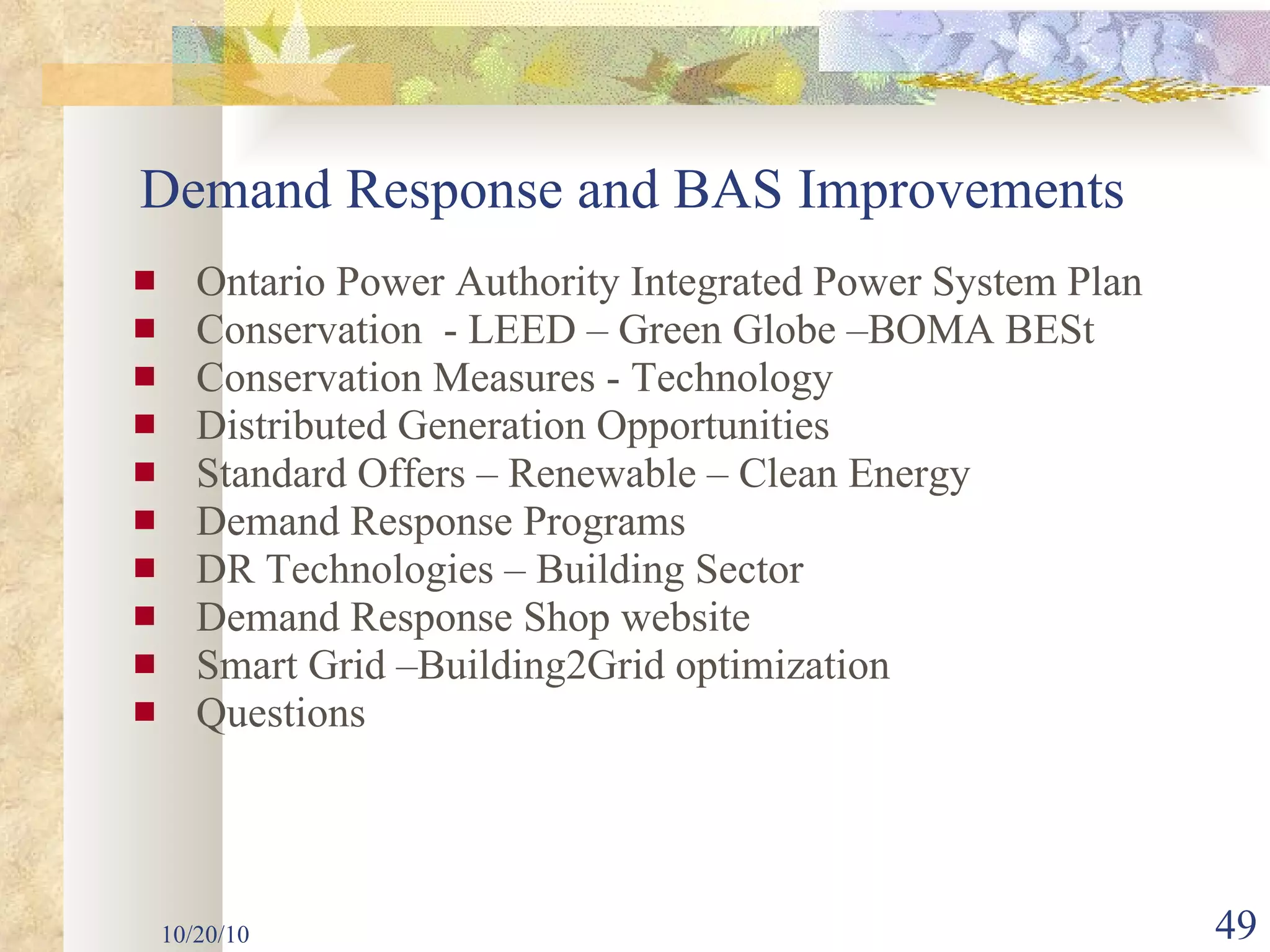 Ontario Power Authority Integrated Power System Plan Conservation  - LEED – Green Globe –BOMA BESt Conservation Measures - Technology Distributed Generation Opportunities Standard Offers – Renewable – Clean Energy Demand Response Programs DR Technologies – Building Sector Demand Response Shop website Smart Grid –Building2Grid optimization Questions  10/20/10 Demand Response and BAS Improvements 