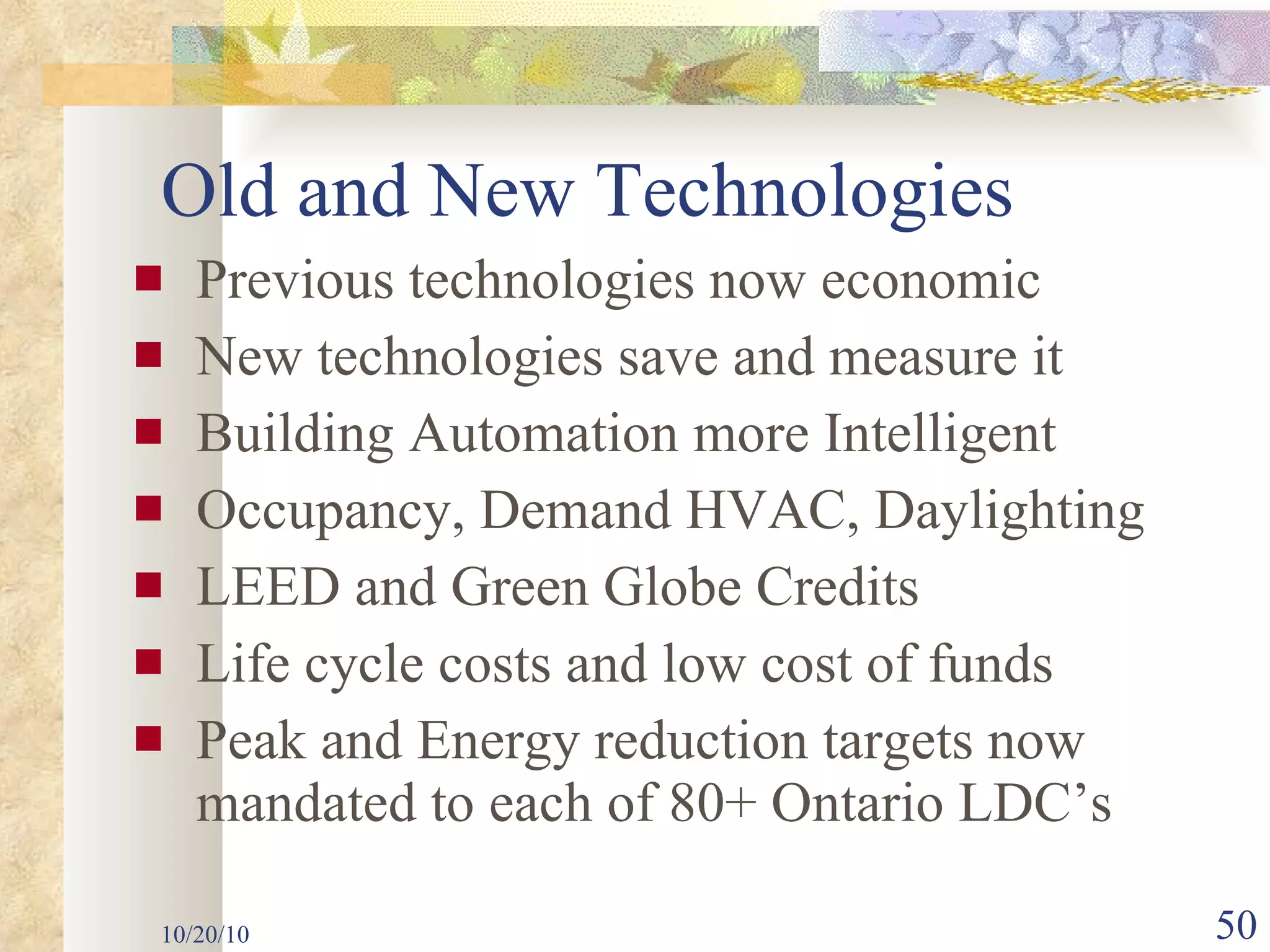 Previous technologies now economic New technologies save and measure it Building Automation more Intelligent Occupancy, Demand HVAC, Daylighting  LEED and Green Globe Credits Life cycle costs and low cost of funds Peak and Energy reduction targets now mandated to each of 80+ Ontario LDC’s 10/20/10 Old and New Technologies 