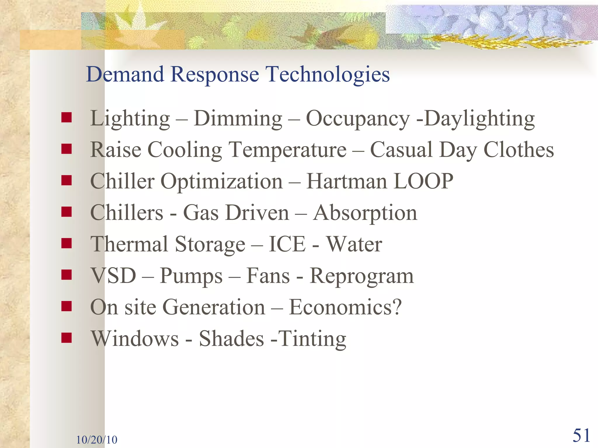 Lighting – Dimming – Occupancy -Daylighting Raise Cooling Temperature – Casual Day Clothes Chiller Optimization – Hartman LOOP Chillers - Gas Driven – Absorption Thermal Storage – ICE - Water VSD – Pumps – Fans - Reprogram On site Generation – Economics? Windows - Shades -Tinting 10/20/10 Demand Response Technologies 