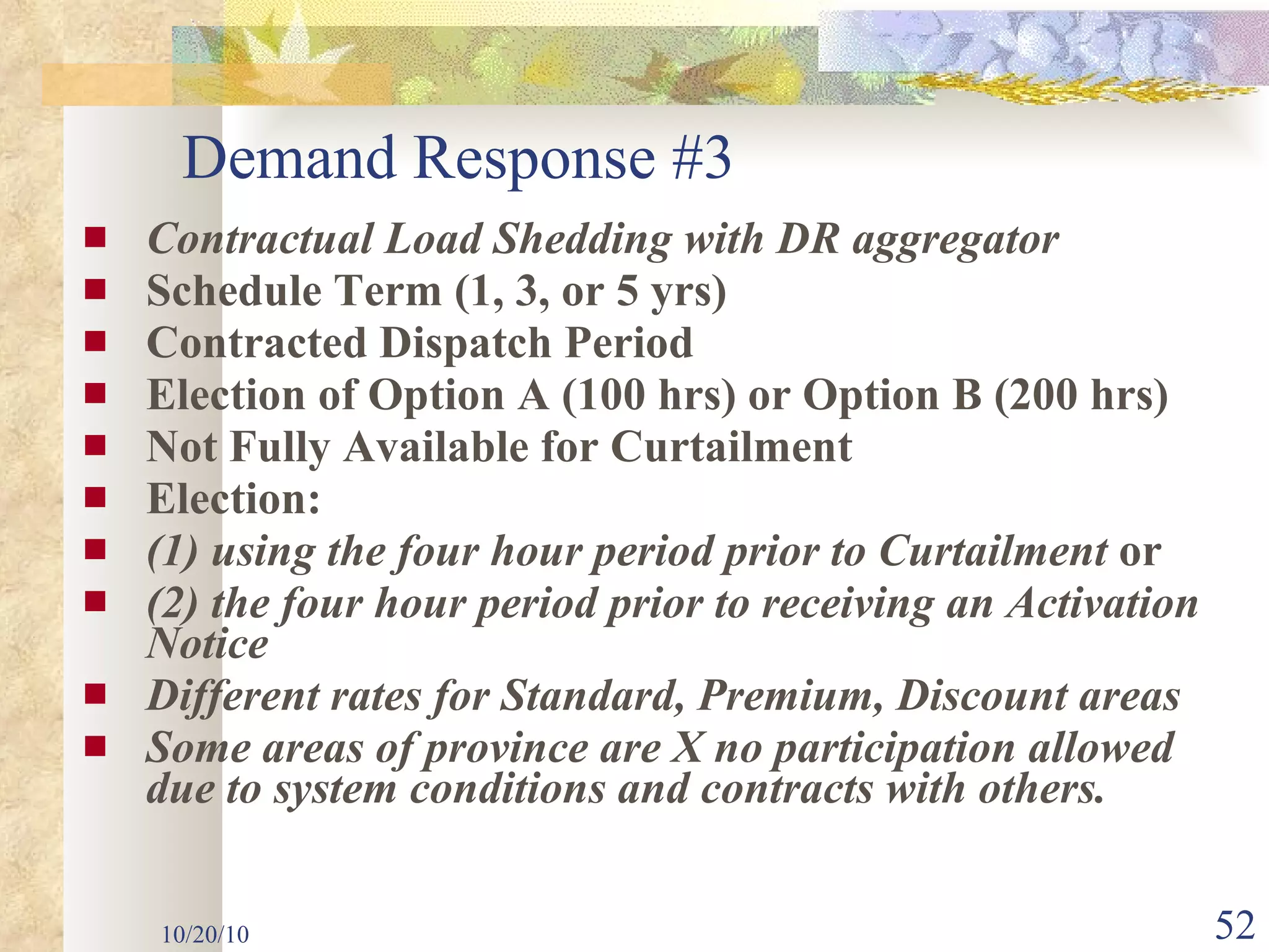 Contractual Load Shedding with DR aggregator Schedule Term (1, 3, or 5 yrs) Contracted Dispatch Period Election of Option A (100 hrs) or   Option B (200 hrs) Not Fully Available for Curtailment Election: (1) using the four hour period prior   to Curtailment  or (2) the four hour period prior to   receiving an Activation Notice Different rates for Standard, Premium, Discount areas Some areas of province are X no participation allowed  due to system conditions and contracts with others. 10/20/10 Demand Response #3   