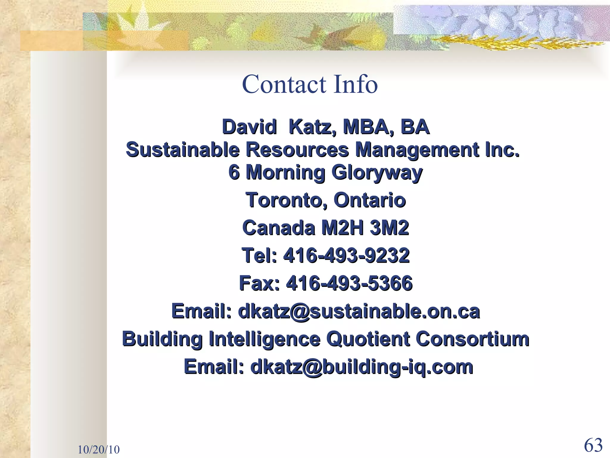 Contact Info David  Katz, MBA, BA Sustainable Resources Management Inc.  6 Morning Gloryway Toronto, Ontario Canada M2H 3M2 Tel: 416-493-9232 Fax: 416-493-5366 Email: dkatz@sustainable.on.ca Building Intelligence Quotient Consortium Email: dkatz@building-iq.com 10/20/10 