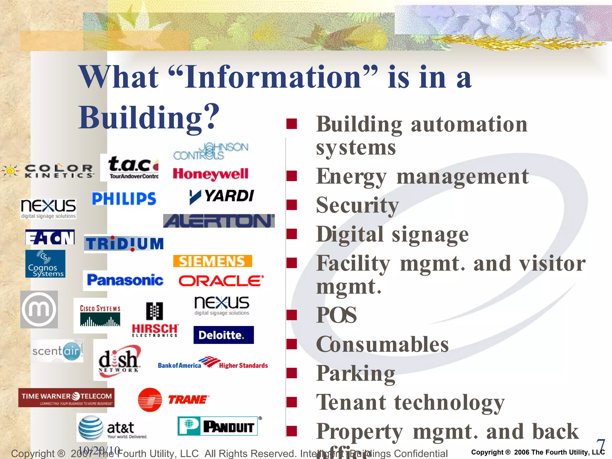 What “Information” is in a Building ? Building automation systems Energy management Security Digital signage Facility mgmt. and visitor mgmt. POS Consumables Parking Tenant technology Property mgmt. and back office … more 10/20/10 Copyright ®  2007 The Fourth Utility, LLC  All Rights Reserved. Intelligent  Buildings Confidential Copyright ®  2006 The Fourth Utility, LLC 