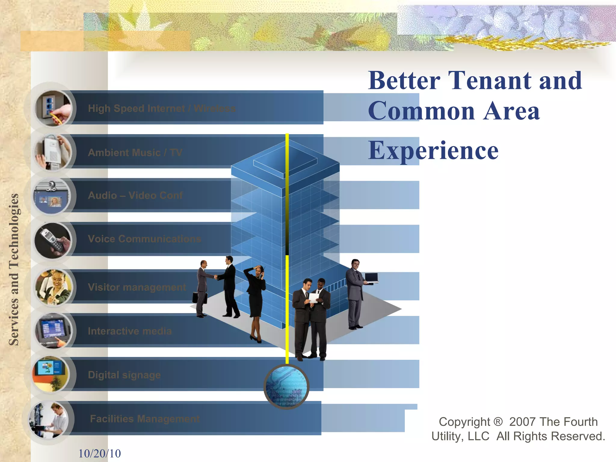 Better Tenant and Common Area Experience   10/20/10 High Speed Internet / Wireless Voice Communications Facilities Management Interactive media Visitor management Audio – Video Conf Ambient Music / TV Digital signage Services and Technologies Copyright ®  2007 The Fourth Utility, LLC  All Rights Reserved. 