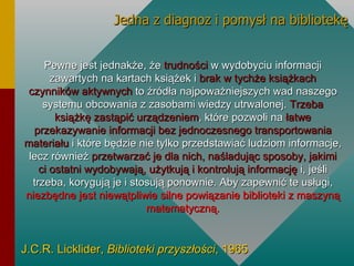 Pewne jest jednakże, że  trudności  w wydobyciu informacji zawartych na kartach książek i  brak w tychże książkach czynników aktywnych  to źródła najpoważniejszych wad naszego systemu obcowania z zasobami wiedzy utrwalonej.  Trzeba książkę zastąpić urządzeniem , które pozwoli na  łatwe przekazywanie informacji bez jednoczesnego transportowania materiału  i które będzie nie tylko przedstawiać ludziom informacje, lecz również  przetwarzać je dla nich, naśladując sposoby, jakimi ci ostatni wydobywają, użytkują i kontrolują informację  i, jeśli trzeba, korygują je i stosują ponownie. Aby zapewnić te usługi,  niezbędne jest niewątpliwie silne powiązanie biblioteki z maszyną matematyczną. J.C.R. Licklider,  Biblioteki przyszłości , 1965 Jedna z diagnoz i pomysł na bibliotekę 