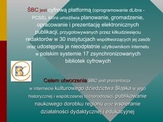 ŚBC  jest   cyfrową platformą  (oprogramowanie dLibra - PCSS), która umożliwia  planowanie,   gromadzenie, opracowanie i prezentację elektronicznych publikacji , przygotowywanych przez kilkudziesięciu  redaktorów w 30 instytucjach  współtworzących jej zasób oraz  udostępnia je nieodpłatnie  użytkownikom internetu w  polskim systemie 17 zsynchronizowanych bibliotek cyfrowych Celem   utworzenia  ŚBC jest prezentacja  w internecie  kulturowego dziedzictwa Śląska  w jego historycznej i współczesnej różnorodności,  publikowanie naukowego dorobku regionu  oraz  wspieranie działalności dydaktycznej i edukacyjnej 