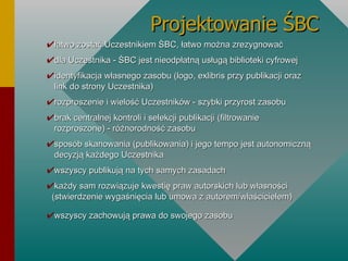 Projektowanie ŚBC łatwo zostać Uczestnikiem ŚBC, łatwo można zrezygnować dla Uczestnika - ŚBC jest nieodpłatną usługą biblioteki cyfrowej identyfikacja własnego zasobu (logo, exlibris przy publikacji oraz   link do strony Uczestnika) rozproszenie i wielość Uczestników - szybki przyrost zasobu brak centralnej kontroli i selekcji publikacji (filtrowanie   rozproszone) - różnorodność zasobu sposób skanowania (publikowania) i jego tempo jest autonomiczną   decyzją każdego Uczestnika wszyscy publikują na tych samych zasadach każdy sam rozwiązuje kwestię praw autorskich lub własności   (stwierdzenie wygaśnięcia lub umowa z autorem/właścicielem) wszyscy zachowują prawa do swojego zasobu 