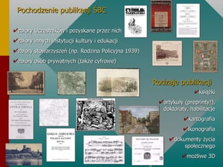 Pochodzenie publikacji ŚBC zbiory Uczestników i pozyskane przez nich zbiory innych instytucji kultury i edukacji zbiory stowarzyszeń (np. Rodzina Policyjna 1939) zbiory osób prywatnych (także cyfrowe) Rodzaje publikacji książki artykuły (preprinty!), doktoraty, habilitacje kartografia ikonografia dokumenty życia społecznego możliwe 3D 