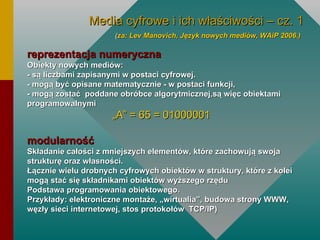 reprezentacja numeryczna Obiekty nowych mediów: - są liczbami zapisanymi w postaci cyfrowej.  - mogą być opisane matematycznie - w postaci funkcji, - mogą zostać  poddane obróbce algorytmicznej,są więc obiektami programowalnymi „ A” = 65 = 01000001 modularność Składanie całości z mniejszych elementów, które zachowują swoja strukturę oraz własności.  Łącznie wielu drobnych cyfrowych obiektów w struktury, które z kolei mogą stać się składnikami obiektów wyższego rzędu Podstawa programowania obiektowego.  Przykłady: elektroniczne montaże, „wirtualia”, budowa strony WWW, węzły sieci internetowej, stos protokołów  TCP/IP) Media cyfrowe i ich właściwości – cz. 1 ( za: Lev Manovich, Język nowych mediów, WAiP 2006.)   