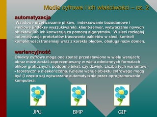 automatyzacja   Wsadowe przetwarzanie plików,  indeksowanie bazodanowe i sieciowe (indeksy wyszukiwarek), klient-serwer, wytwarzanie nowych obiektów lub ich konwersją za pomocą algorytmów.  W sieci rozległej  automatyzacja protokołów trasowania pakietów w sieci, kontroli kompletności transmisji wraz z korektą błędów, obsługa nazw domen. wariancyjność   Obiekty cyfrowe mogą one zostać przedstawione w wielu wersjach; obraz może zostać zaprezentowany w wielu odmiennych formatach plików graficznych, podobnie tekst, czy dźwięk. Liczba tych wariantów - teoretycznie nieskończona. Kolejne wersje obiektu cyfrowego mogą być (i często są) wytwarzane automatycznie przez oprogramowanie komputera. JPG BMP GIF Media cyfrowe i ich właściwości – cz. 2 