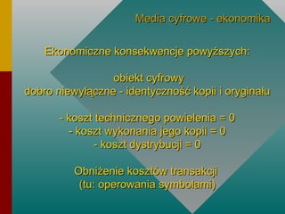 Ekonomiczne konsekwencje powyższych:   obiekt cyfrowy dobro niewyłączne - identyczność kopii i oryginału - koszt technicznego powielenia = 0 - koszt wykonania jego kopii = 0 - koszt dystrybucji = 0 Obniżenie kosztów transakcji  (tu: operowania symbolami) Media cyfrowe - ekonomika 