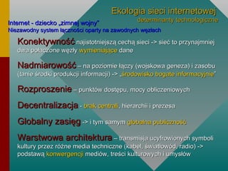 Ekologia sieci internetowej   determinanty technologiczne Internet - dziecko „zimnej wojny” Niezawodny system łączności oparty na zawodnych węzłach Konektywność  najistotniejszą cechą sieci -> sieć to przynajmniej dwa połączone węzły  wymieniające  dane Nadmiarowość  – na poziomie łączy (wojskowa geneza) i zasobu (tanie środki produkcji informacji) -> „ środowisko bogate informacyjnie ” Rozproszenie  – punktów dostępu, mocy obliczeniowych Decentralizacja  -  brak centrali , hierarchii i prezesa Globalny zasięg   -> i tym samym  globalna publiczność Warstwowa architektura  – transmisja ucyfrowionych symboli kultury przez różne media techniczne (kabel, światłowód, radio) -> podstawą  konwergencji  mediów, treści kulturowych i umysłów 
