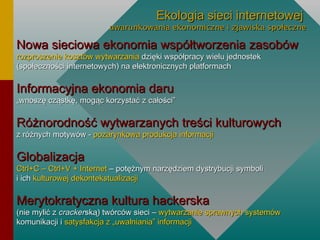 Ekologia sieci internetowej   uwarunkowania ekonomiczne i zjawiska społeczne Nowa sieciowa ekonomia współtworzenia zasobów rozproszenie kosztów wytwarzania  dzięki współpracy wielu jednostek (społeczności internetowych) na elektronicznych platformach Informacyjna ekonomia daru „wnoszę cząstkę, mogąc korzystać z całości” Różnorodność wytwarzanych treści kulturowych z różnych motywów -  pozarynkowa produkcja informacji Globalizacja Ctrl+C – Ctrl+V + Internet  – potężnym narzędziem dystrybucji symboli i ich  kulturowej dekontekstualizacji Merytokratyczna kultura hackerska  (nie mylić z  cracker ską) twórców sieci –  wytwarzanie sprawnych systemów   komunikacji   i  satysfakcja z „uwalniania” informacji 