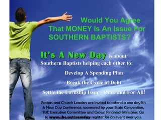 It’s A New Day   is about Southern Baptists helping each other to: Develop A Spending Plan Break the Cycle of Debt Settle the Lordship Issue - Once and For All! Would You Agree  That MONEY Is An Issue For SOUTHERN BAPTISTS?   Pastors and Church Leaders are invited to attend a one day It’s A New Day Conference, sponsored by your State Convention, SBC Executive Committee and Crown Financial Ministries. Go to  www.sbc.net/newday  register for an event near you. 
