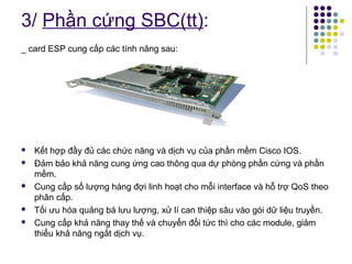 3/ Phần cứng SBC(tt): 
_ card ESP cung cấp các tính năng sau: 
 Kết hợp đầy đủ các chức năng và dịch vụ của phần mềm Cisco IOS. 
 Đảm bảo khả năng cung ứng cao thông qua dự phòng phần cứng và phần 
mềm. 
 Cung cấp số lượng hàng đợi linh hoạt cho mỗi interface và hỗ trợ QoS theo 
phân cấp. 
 Tối ưu hóa quảng bá lưu lượng, xử lí can thiệp sâu vào gói dữ liệu truyền. 
 Cung cấp khả năng thay thế và chuyển đổi tức thì cho các module, giảm 
thiểu khả năng ngắt dịch vụ. 
 