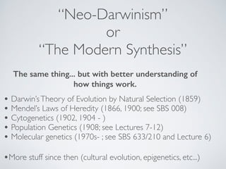 “Neo-Darwinism” 
or 
“The Modern Synthesis” 
The same thing... but with better understanding of 
how things work. 
• Darwin’s Theory of Evolution by Natural Selection (1859)! 
• Mendel’s Laws of Heredity (1866, 1900; see SBS 008)! 
• Cytogenetics (1902, 1904 - )! 
• Population Genetics (1908; see Lectures 7-12) ! 
• Molecular genetics (1970s- ; see SBS 633/210 and Lecture 6) 
•More stuff since then (cultural evolution, epigenetics, etc...) 
 
