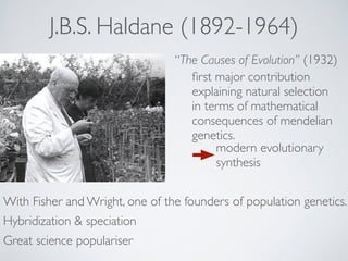 J.B.S. Haldane (1892-1964) 
“The Causes of Evolution” (1932) 
first major contribution 
explaining natural selection 
in terms of mathematical 
consequences of mendelian 
genetics. 
modern evolutionary 
synthesis 
With Fisher and Wright, one of the founders of population genetics. 
Hybridization & speciation 
Great science populariser 
 