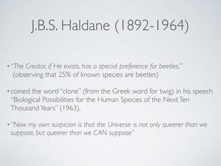 J.B.S. Haldane (1892-1964) 
• “The Creator, if He exists, has a special preference for beetles.” 
(observing that 25% of known species are beetles)! 
• coined the word “clone” (from the Greek word for twig) in his speech 
“Biological Possibilities for the Human Species of the Next Ten 
Thousand Years” (1963),! 
•“Now my own suspicion is that the Universe is not only queerer than we 
suppose, but queerer than we CAN suppose” 
 