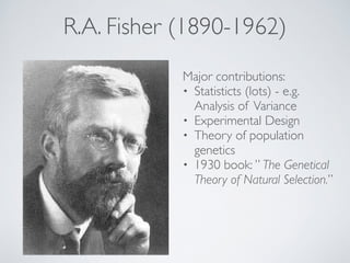 R.A. Fisher (1890-1962) 
Major contributions:! 
• Statisticts (lots) - e.g. 
Analysis of Variance! 
• Experimental Design! 
• Theory of population 
genetics! 
• 1930 book: ” The Genetical 
Theory of Natural Selection.” 
 