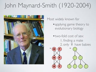 John Maynard-Smith (1920-2004) 
Most widely known for 
•applying game theory to 
evolutionary biology 
•two-fold cost of sex: 
1. finding a mate! 
2. only  have babies 
 
