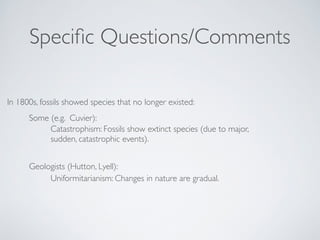 Specific Questions/Comments 
In 1800s, fossils showed species that no longer existed: 
Some (e.g. Cuvier): ! 
Catastrophism: Fossils show extinct species (due to major, 
sudden, catastrophic events). 
Geologists (Hutton, Lyell): 
Uniformitarianism: Changes in nature are gradual. 
 